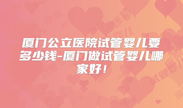 厦门公立医院试管婴儿要多少钱-厦门做试管婴儿哪家好！