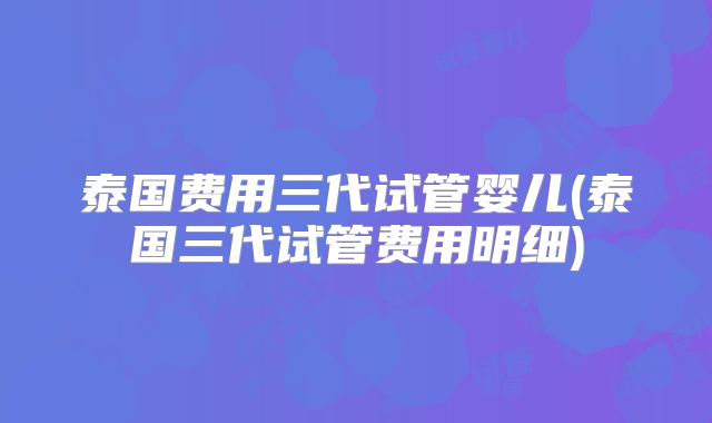 泰国费用三代试管婴儿(泰国三代试管费用明细)