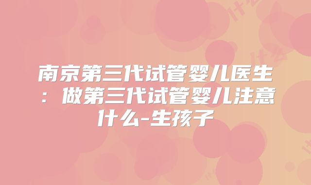 南京第三代试管婴儿医生:做第三代试管婴儿注意什么-生孩子