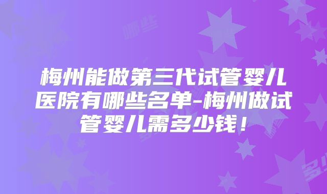 梅州能做第三代试管婴儿医院有哪些名单-梅州做试管婴儿需多少钱！