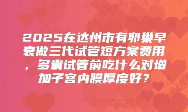 2025在达州市有卵巢早衰做三代试管短方案费用，多囊试管前吃什么对增加子宫内膜厚度好？