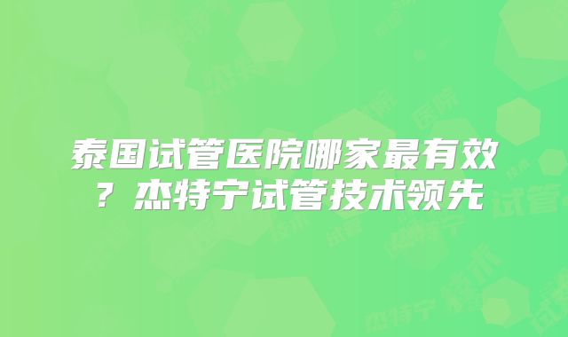 泰国试管医院哪家最有效？杰特宁试管技术领先