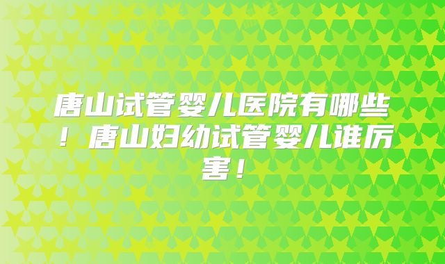 唐山试管婴儿医院有哪些！唐山妇幼试管婴儿谁厉害！