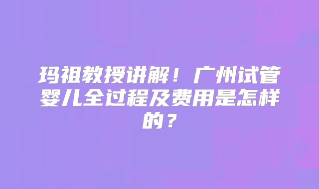 玛祖教授讲解！广州试管婴儿全过程及费用是怎样的？