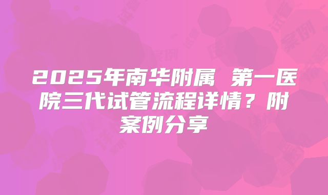 2025年南华附属 第一医院三代试管流程详情？附案例分享