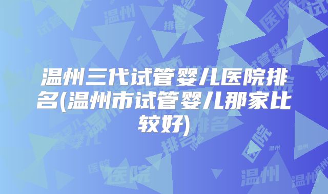 温州三代试管婴儿医院排名(温州市试管婴儿那家比较好)