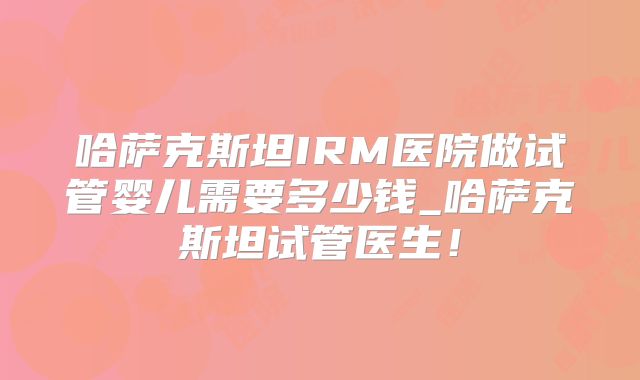 哈萨克斯坦IRM医院做试管婴儿需要多少钱_哈萨克斯坦试管医生！