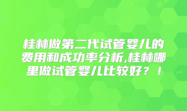 桂林做第二代试管婴儿的费用和成功率分析,桂林哪里做试管婴儿比较好？！
