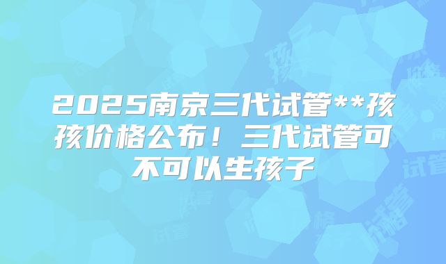 2025南京三代试管**孩孩价格公布！三代试管可不可以生孩子