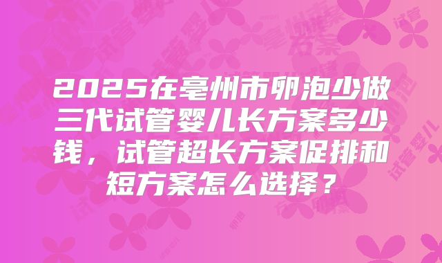 2025在亳州市卵泡少做三代试管婴儿长方案多少钱,试管超长方案促排和短方案怎么选择?