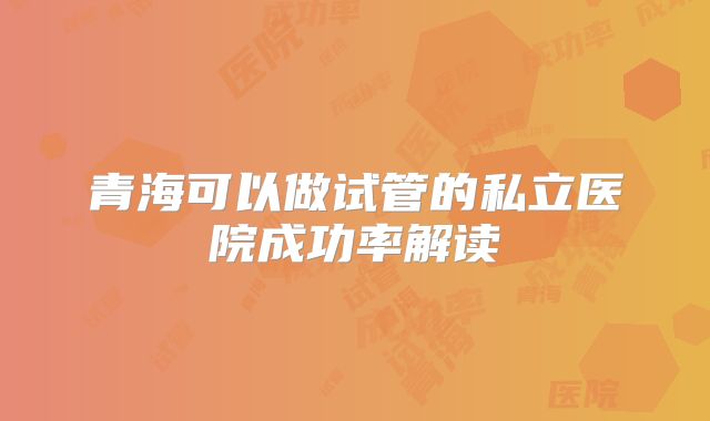 青海可以做试管的私立医院成功率解读