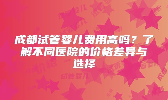 成都试管婴儿费用高吗？了解不同医院的价格差异与选择