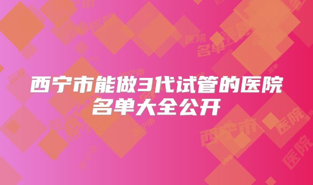 西宁市能做3代试管的医院名单大全公开