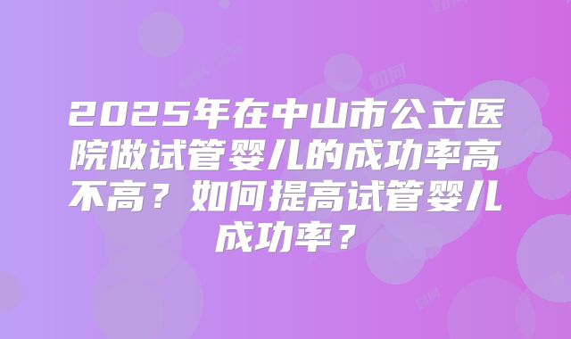 2025年在中山市公立医院做试管婴儿的成功率高不高？如何提高试管婴儿成功率？