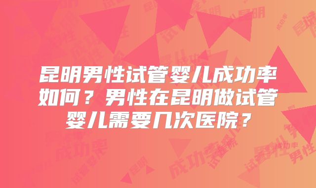 昆明男性试管婴儿成功率如何？男性在昆明做试管婴儿需要几次医院？