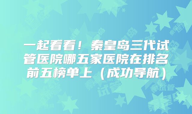 一起看看！秦皇岛三代试管医院哪五家医院在排名前五榜单上（成功导航）