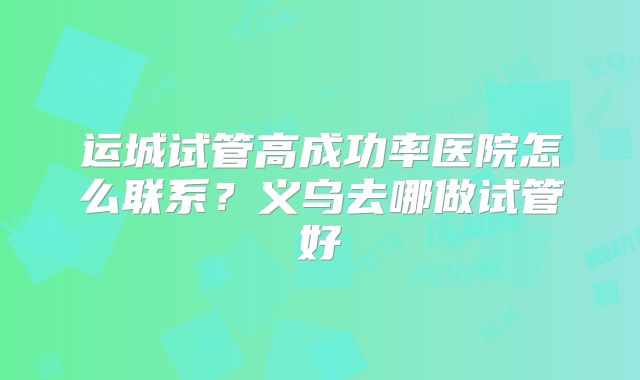 运城试管高成功率医院怎么联系？义乌去哪做试管好