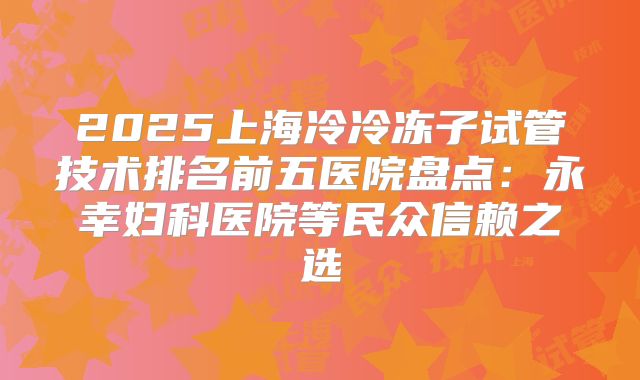 2025上海冷冷冻子试管技术排名前五医院盘点:永幸妇科医院等民众信赖之选
