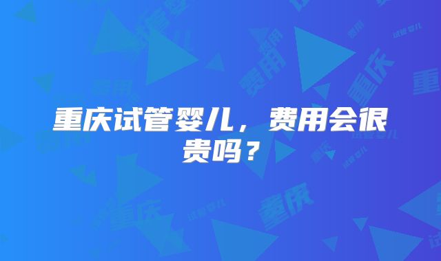 重庆试管婴儿，费用会很贵吗？