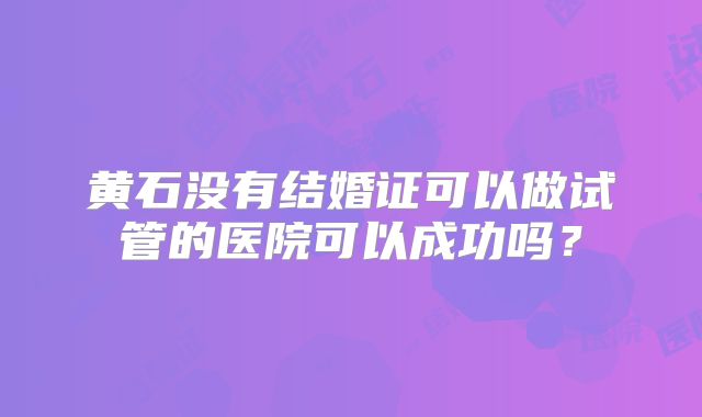黄石没有结婚证可以做试管的医院可以成功吗?