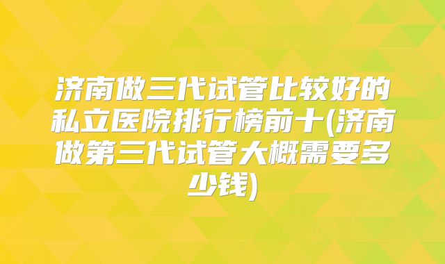 济南做三代试管比较好的私立医院排行榜前十(济南做第三代试管大概需要多少钱)