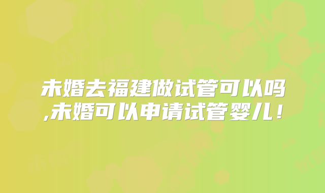 未婚去福建做试管可以吗,未婚可以申请试管婴儿!