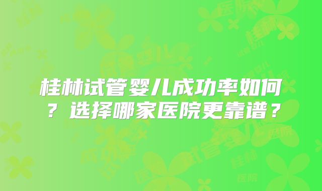 桂林试管婴儿成功率如何？选择哪家医院更靠谱？