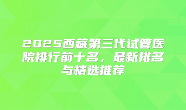 2025西藏第三代试管医院排行前十名，最新排名与精选推荐