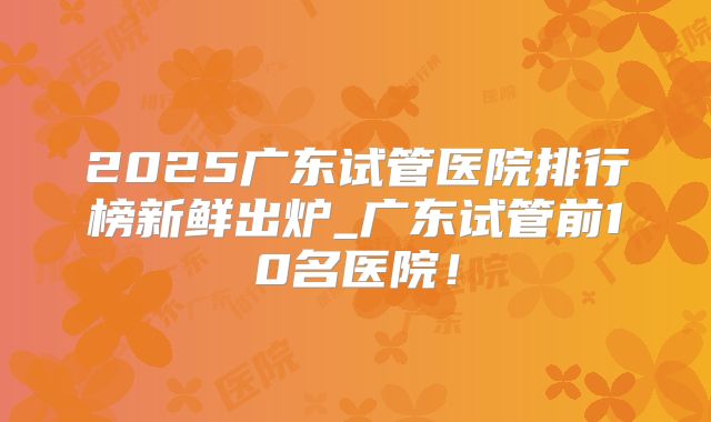 2025广东试管医院排行榜新鲜出炉_广东试管前10名医院!