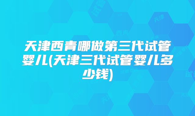 天津西青哪做第三代试管婴儿(天津三代试管婴儿多少钱)