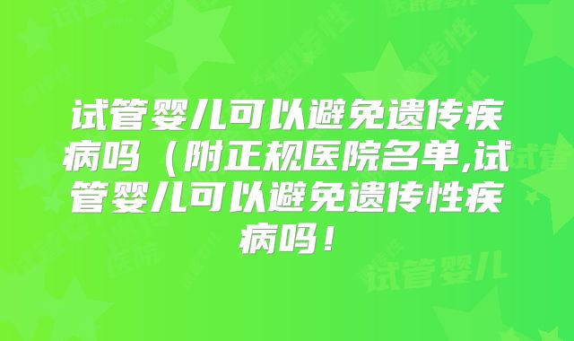 试管婴儿可以避免遗传疾病吗（附正规医院名单,试管婴儿可以避免遗传性疾病吗！