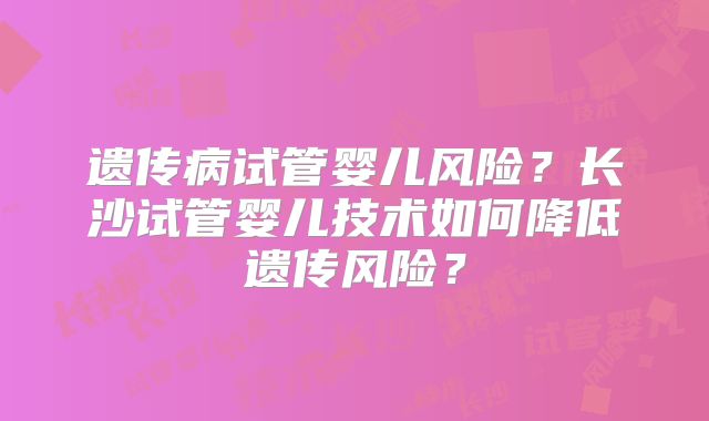 遗传病试管婴儿风险？长沙试管婴儿技术如何降低遗传风险？