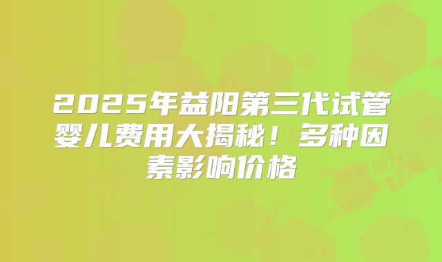 2025年益阳第三代试管婴儿费用大揭秘！多种因素影响价格