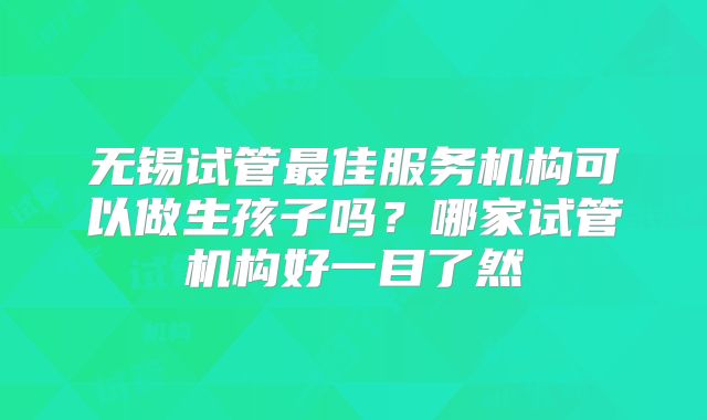 无锡试管最佳服务机构可以做生孩子吗？哪家试管机构好一目了然