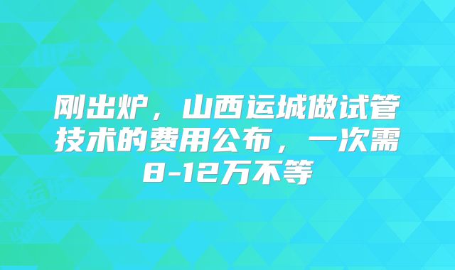 刚出炉，山西运城做试管技术的费用公布，一次需8-12万不等
