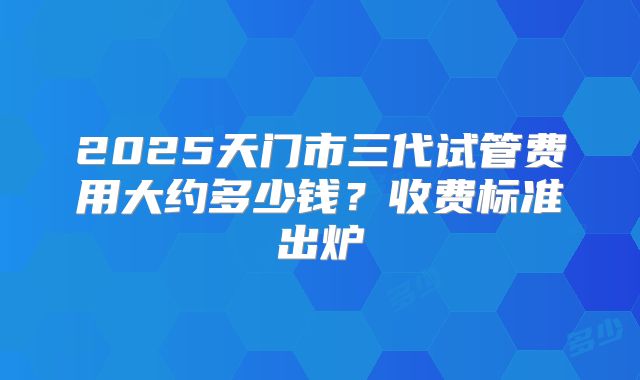 2025天门市三代试管费用大约多少钱？收费标准出炉