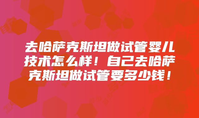去哈萨克斯坦做试管婴儿技术怎么样！自己去哈萨克斯坦做试管要多少钱！