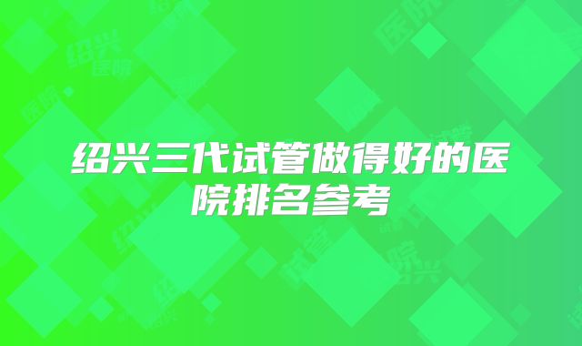 绍兴三代试管做得好的医院排名参考