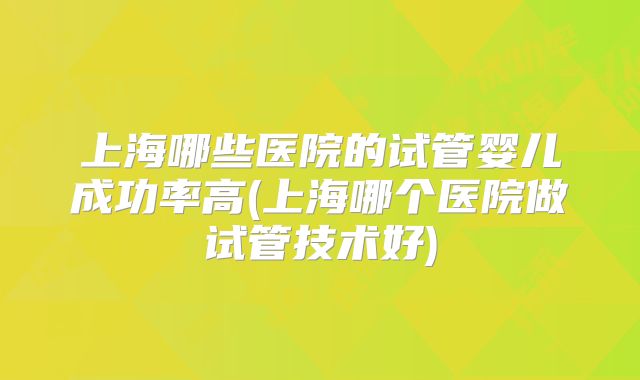 上海哪些医院的试管婴儿成功率高(上海哪个医院做试管技术好)
