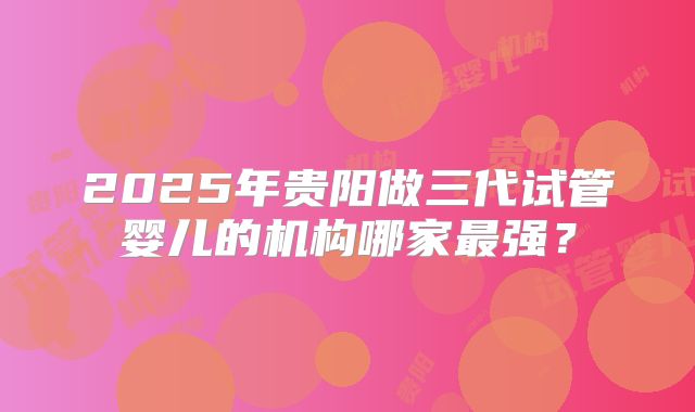 2025年贵阳做三代试管婴儿的机构哪家最强？