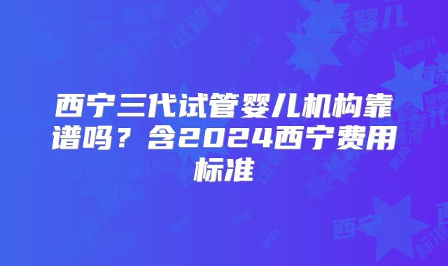 西宁三代试管婴儿机构靠谱吗?含2024西宁费用标准