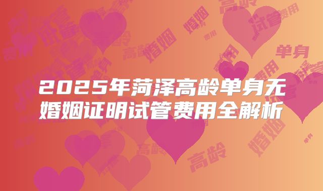 2025年菏泽高龄单身无婚姻证明试管费用全解析
