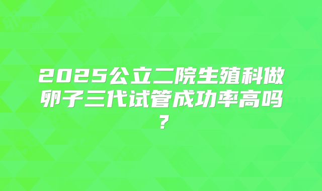 2025公立二院生殖科做卵子三代试管成功率高吗？