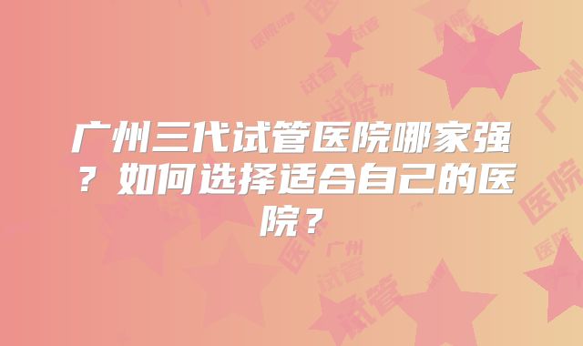 广州三代试管医院哪家强？如何选择适合自己的医院？