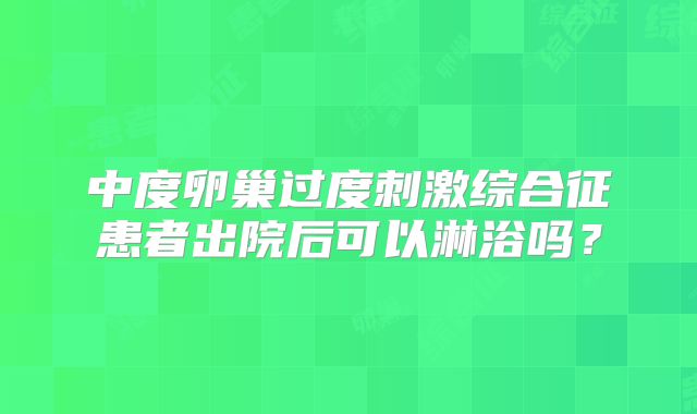 中度卵巢过度刺激综合征患者出院后可以淋浴吗？