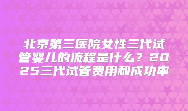 北京第三医院女性三代试管婴儿的流程是什么？2025三代试管费用和成功率