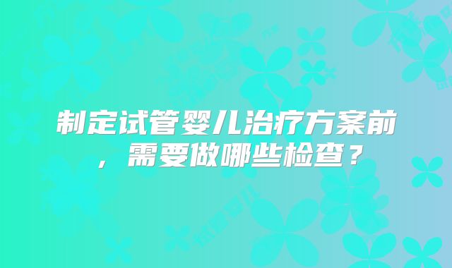 制定试管婴儿治疗方案前，需要做哪些检查？