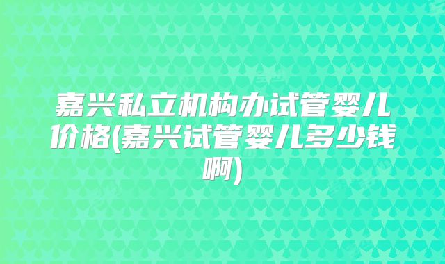 嘉兴私立机构办试管婴儿价格(嘉兴试管婴儿多少钱啊)