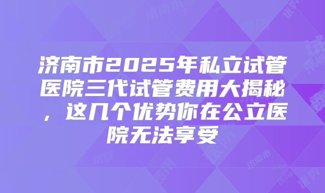 济南市2025年私立试管医院三代试管费用大揭秘，这几个优势你在公立医院无法享受