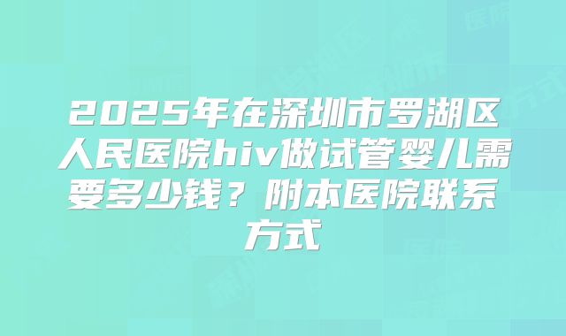 2025年在深圳市罗湖区人民医院hiv做试管婴儿需要多少钱?附本医院联系方式